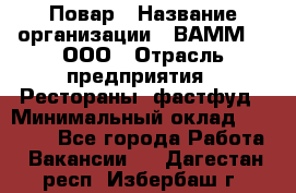 Повар › Название организации ­ ВАММ  , ООО › Отрасль предприятия ­ Рестораны, фастфуд › Минимальный оклад ­ 24 000 - Все города Работа » Вакансии   . Дагестан респ.,Избербаш г.